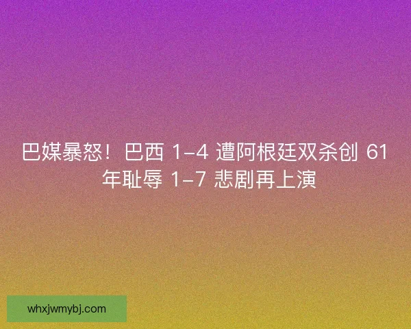 巴媒暴怒！巴西 1-4 遭阿根廷双杀创 61 年耻辱 1-7 悲剧再上演