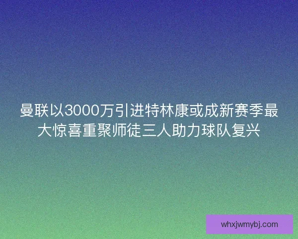 曼联以3000万引进特林康或成新赛季最大惊喜重聚师徒三人助力球队复兴