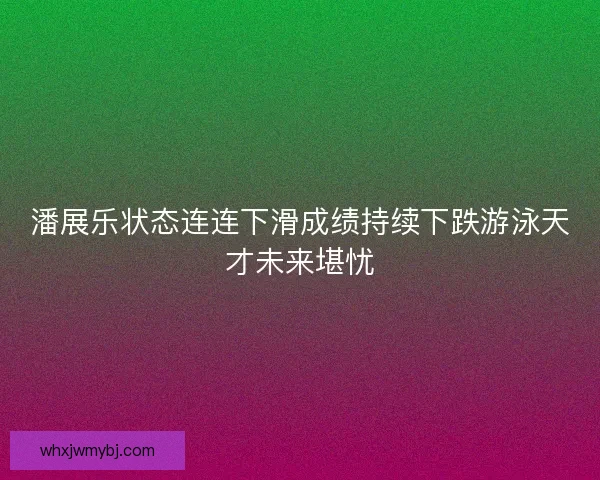 潘展乐状态连连下滑成绩持续下跌游泳天才未来堪忧