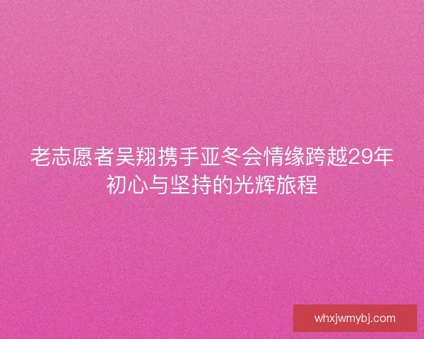 老志愿者吴翔携手亚冬会情缘跨越29年初心与坚持的光辉旅程