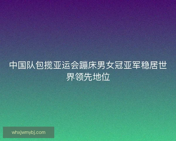 中国队包揽亚运会蹦床男女冠亚军稳居世界领先地位