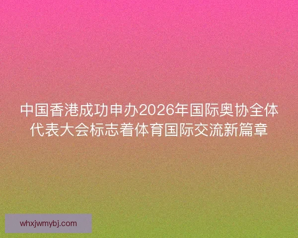 中国香港成功申办2026年国际奥协全体代表大会标志着体育国际交流新篇章
