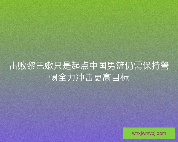 击败黎巴嫩只是起点中国男篮仍需保持警惕全力冲击更高目标