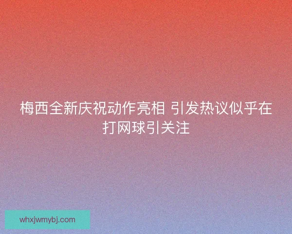 梅西全新庆祝动作亮相 引发热议似乎在打网球引关注