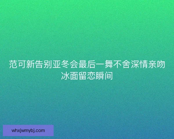范可新告别亚冬会最后一舞不舍深情亲吻冰面留恋瞬间