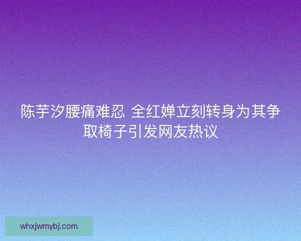 陈芋汐腰痛难忍 全红婵立刻转身为其争取椅子引发网友热议